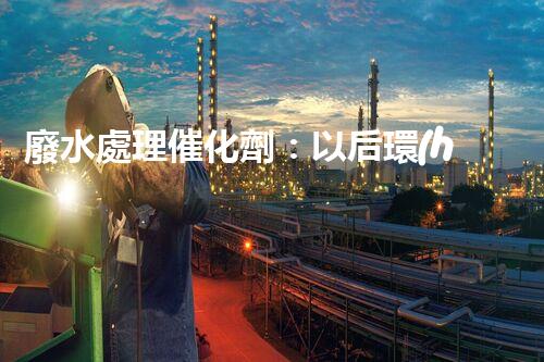 廢水處理催化劑：以后環(huán)保的隱形英雄？
